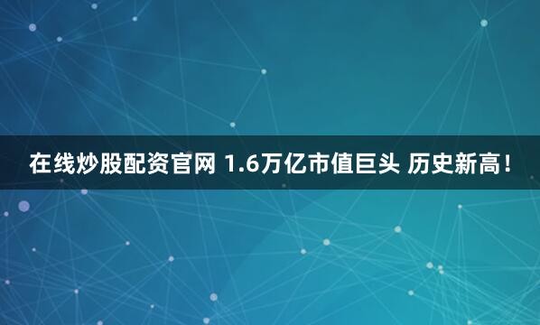 在线炒股配资官网 1.6万亿市值巨头 历史新高！