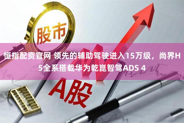恒指配资官网 领先的辅助驾驶进入15万级，尚界H5全系搭载华为乾崑智驾ADS 4