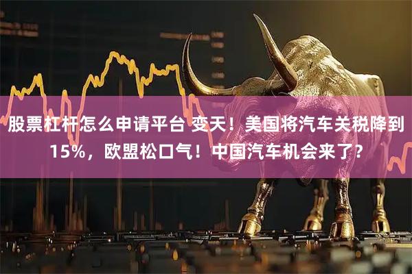 股票杠杆怎么申请平台 变天！美国将汽车关税降到15%，欧盟松口气！中国汽车机会来了？
