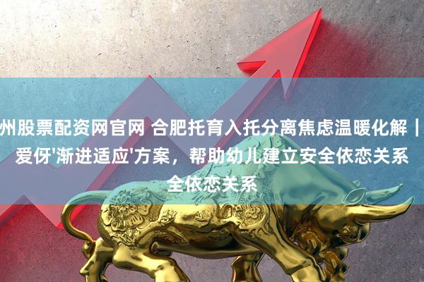 福州股票配资网官网 合肥托育入托分离焦虑温暖化解｜我爱伢'渐进适应'方案，帮助幼儿建立安全依恋关系