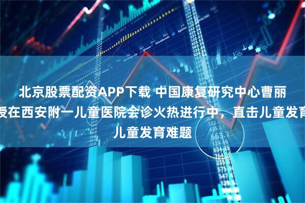 北京股票配资APP下载 中国康复研究中心曹丽辉教授在西安附一儿童医院会诊火热进行中，直击儿童发育难题