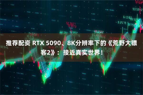 推荐配资 RTX 5090、8K分辨率下的《荒野大镖客2》：接近真实世界！