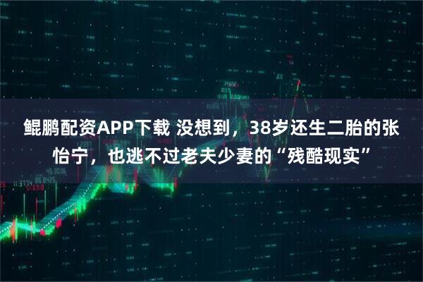 鲲鹏配资APP下载 没想到，38岁还生二胎的张怡宁，也逃不过老夫少妻的“残酷现实”