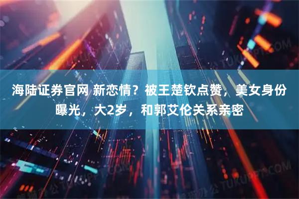 海陆证券官网 新恋情？被王楚钦点赞，美女身份曝光，大2岁，和郭艾伦关系亲密