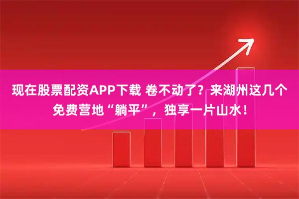 现在股票配资APP下载 卷不动了?来湖州这几个免费营地“躺平”,独享一片山水!