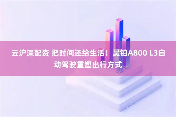 云沪深配资 把时间还给生活！昊铂A800 L3自动驾驶重塑出行方式