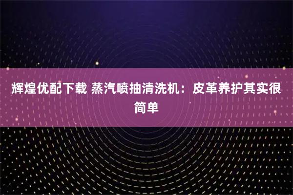 辉煌优配下载 蒸汽喷抽清洗机:皮革养护其实很简单