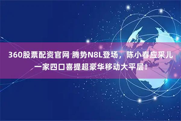 360股票配资官网 腾势N8L登场，陈小春应采儿一家四口喜提超豪华移动大平层！