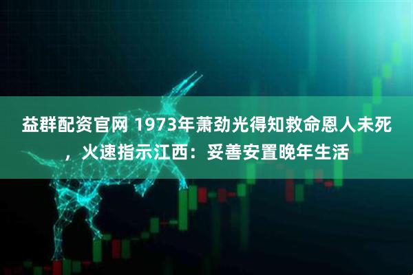 益群配资官网 1973年萧劲光得知救命恩人未死，火速指示江西：妥善安置晚年生活