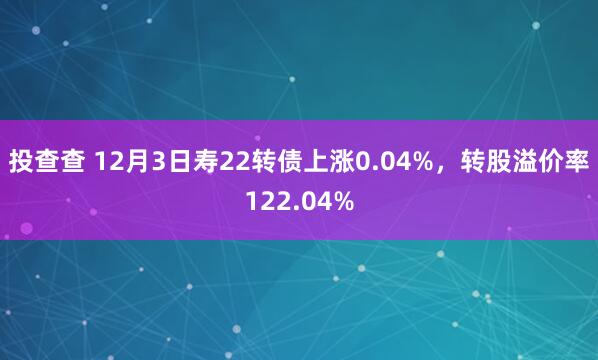投查查 12月3日寿22转债上涨0.04%，转股溢价率122.04%