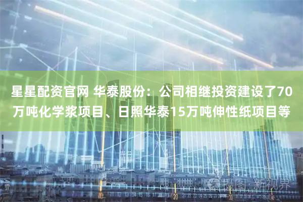 星星配资官网 华泰股份：公司相继投资建设了70万吨化学浆项目、日照华泰15万吨伸性纸项目等