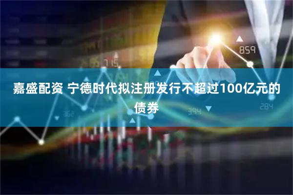 嘉盛配资 宁德时代拟注册发行不超过100亿元的债券