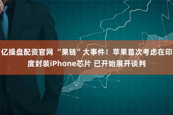 亿操盘配资官网 “果链”大事件！苹果首次考虑在印度封装iPhone芯片 已开始展开谈判