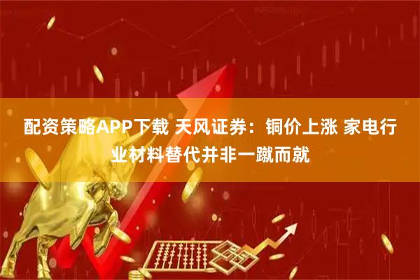 配资策略APP下载 天风证券：铜价上涨 家电行业材料替代并非一蹴而就