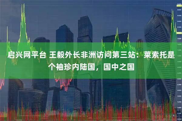 启兴网平台 王毅外长非洲访问第三站：莱索托是个袖珍内陆国，国中之国