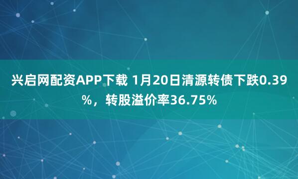 兴启网配资APP下载 1月20日清源转债下跌0.39%，转股溢价率36.75%