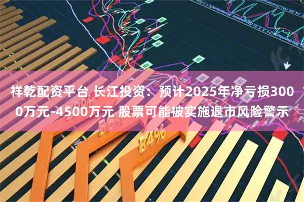 祥乾配资平台 长江投资：预计2025年净亏损3000万元-4500万元 股票可能被实施退市风险警示