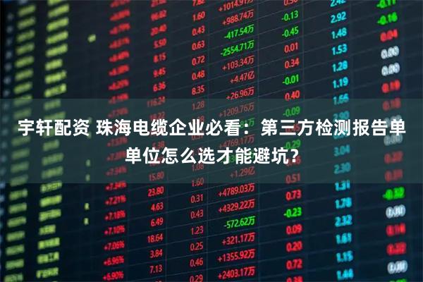 宇轩配资 珠海电缆企业必看：第三方检测报告单单位怎么选才能避坑？