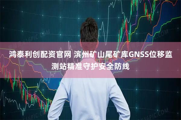 鸿泰利创配资官网 滨州矿山尾矿库GNSS位移监测站精准守护安全防线