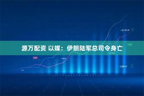 源万配资 以媒：伊朗陆军总司令身亡