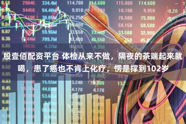 股壹佰配资平台 体检从来不做，隔夜的茶端起来就喝，患了癌也不肯上化疗，愣是撑到102岁