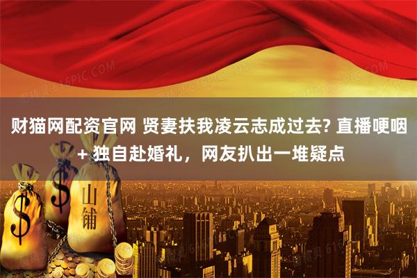 财猫网配资官网 贤妻扶我凌云志成过去? 直播哽咽 + 独自赴婚礼，网友扒出一堆疑点
