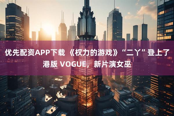 优先配资APP下载 《权力的游戏》“二丫”登上了港版 VOGUE，新片演女巫
